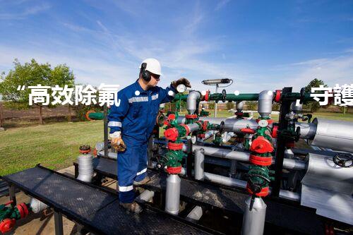 “高效除氟，守護碧水藍天——廢水中氟離子處理新篇章”